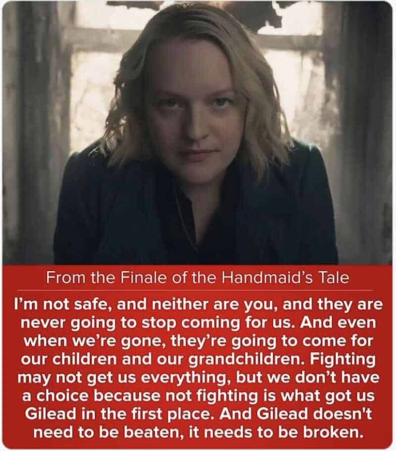 I'm not safe, and neither are you, and they are never going to stop coming for us. And even when we're gone, they're going to come for our children and our grandchildren. Fighting may not get us everything, but we don't have a choice because not fighting is what got us Gilead in the first place. And Gilead doesn't need to be beaten, it needs to be broken.